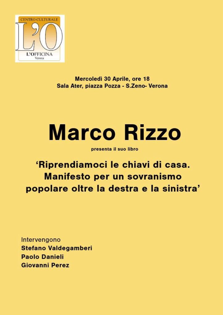 Rizzo a Verona per superare le categorie destra/sinistra 1 Rizzo a Verona per superare le categorie destra/sinistra
Marco Rizzo sarà a Verona martedì alle 18 presso la sala conferenze dell’Ater in piazza Pozza, zona S.Zeno per presentare il suo libro “Riprendiamoci le chiavi di casa. Manifesto per un sovranismo popolare oltre la destra e la sinistra”.
Organizzatore dell’evento culturale, ma di evidente valenza politica e per di più di attualità, è L’Officina, il ‘pensatoio’ costituito nel 2008 a Verona e che ha già promosso più di una sessantina di eventi.
Assieme a Rizzo interverranno Stefano Valdegamberi, consigliere regionale indipendente, Paolo Danieli, presidente de L’Officina, già senatore del Msi e di Alleanza Nazionale, e Giovanni Perez, scrittore e filosofo.
Riprendersi le chiavi di casa è l’immagine che rende comprensibile anche a chi di politica non ne mastica il bisogno non più rinviabile da parte dei cittadini di riprendersi un potere che è diventato più formale che sostanziale.
La guerra in Ucraina ha fatto da detonatore ad un problema che prima poi doveva esplodere: l’inadeguatezza delle categorie ‘destra’ e ‘sinistra’ a rappresentare la politica. Sia la destra che la sinistra si sono spaccate al loro interno sulle diverse problematiche che il conflitto propone.
A destra come a sinistra si trovano coloro che vogliono o non vogliono l’invio di armi a Zelensky; che danno ragione a Kiev o a Mosca; che sono favorevoli o contrari al riarmo dell’Europa; che condividono o no l’atteggiamento dell’Ue sulla guerra.
Un esempio di come sia interessante discutere su come superare queste categorie per perseguire l’obiettivo trasversale di riportare la sovranità reale nelle mani del popolo.
